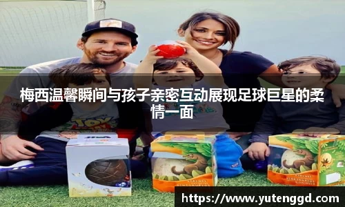梅西温馨瞬间与孩子亲密互动展现足球巨星的柔情一面